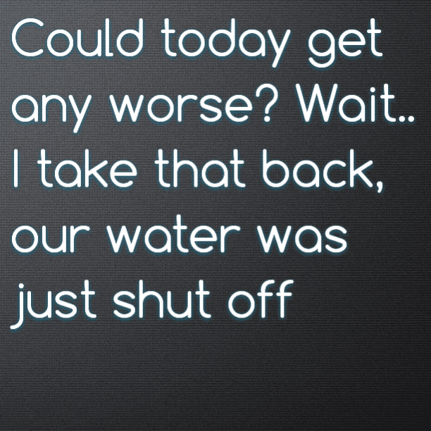 Could today get any worse? Wait.. I take that back, our water was just shut off