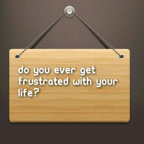 Do you ever get frustrated with your life?