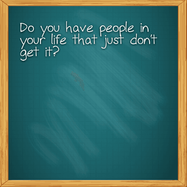 Do you have people in your life that just don't get it?
