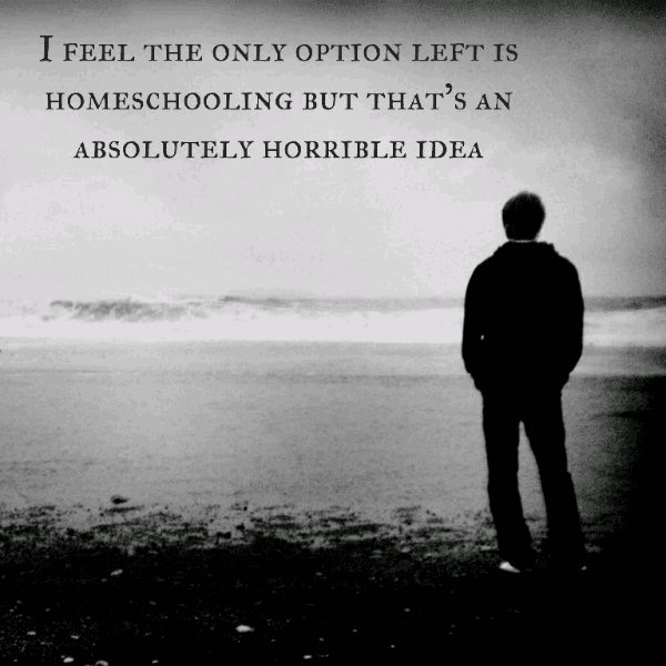I feel the only option left is homeschooling but that's an absolutely horrible idea