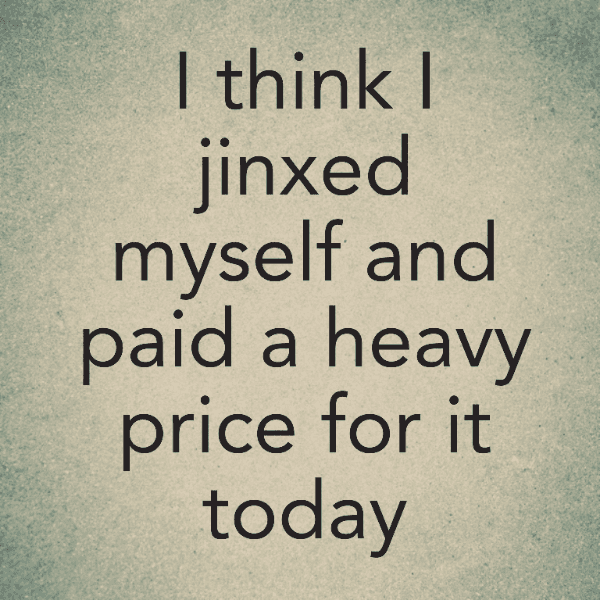 I think I jinxed myself and paid a heavy price for it today