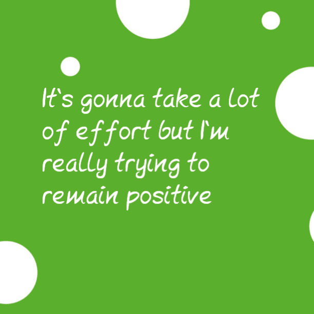 It's gonna take a lot of effort but I'm really trying to remain positive