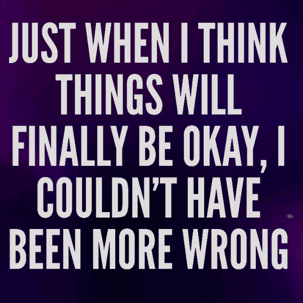 Just when I think things will finally be okay, I couldn't have been more wrong