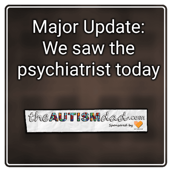 Major Update: We saw the psychiatrist today