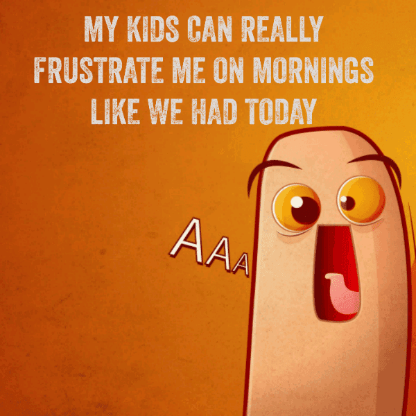 My kids can really frustrate me on mornings like we had today