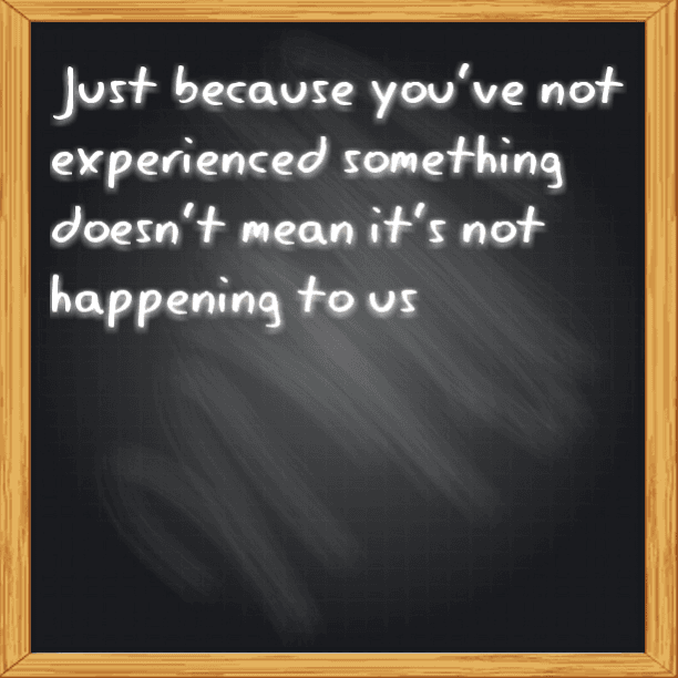 NEVER MAKE ASSUMPTIONS - Just because you've not experienced something doesn't mean it's not happening to us