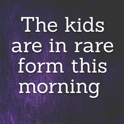 The kids are in rare form this morning