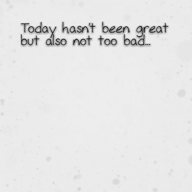 Today hasn't been great but also not too bad...